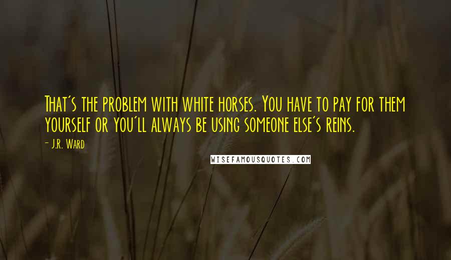 J.R. Ward Quotes: That's the problem with white horses. You have to pay for them yourself or you'll always be using someone else's reins.