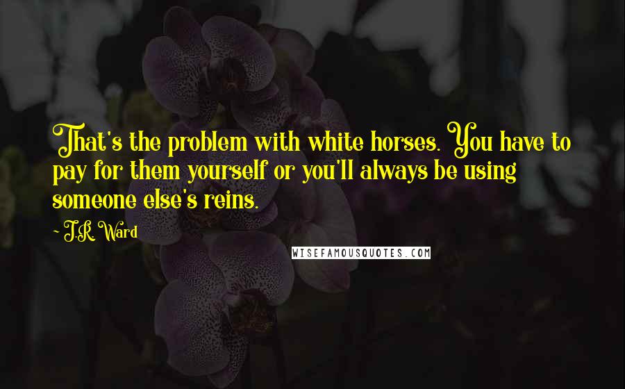 J.R. Ward Quotes: That's the problem with white horses. You have to pay for them yourself or you'll always be using someone else's reins.