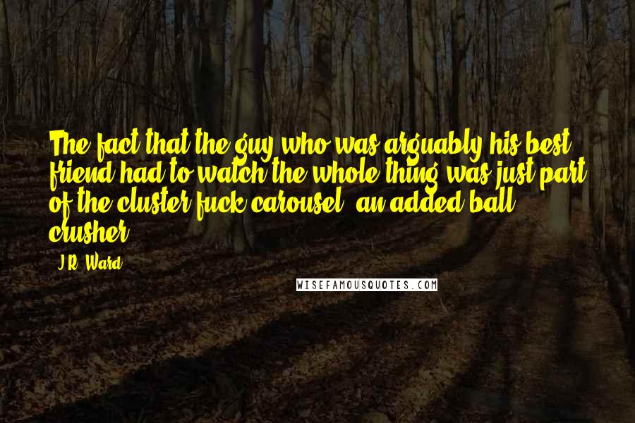 J.R. Ward Quotes: The fact that the guy who was arguably his best friend had to watch the whole thing was just part of the cluster-fuck carousel, an added ball crusher.