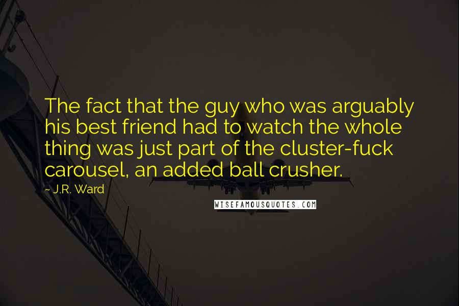 J.R. Ward Quotes: The fact that the guy who was arguably his best friend had to watch the whole thing was just part of the cluster-fuck carousel, an added ball crusher.