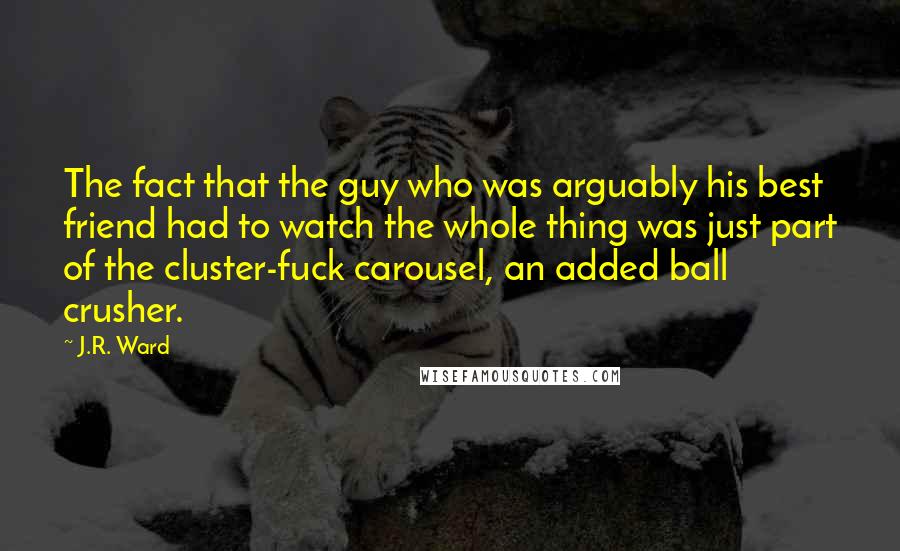 J.R. Ward Quotes: The fact that the guy who was arguably his best friend had to watch the whole thing was just part of the cluster-fuck carousel, an added ball crusher.