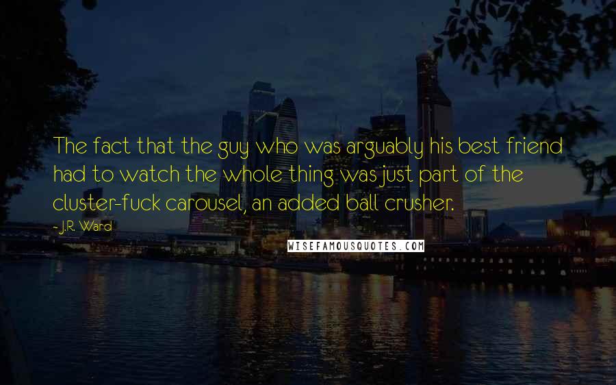 J.R. Ward Quotes: The fact that the guy who was arguably his best friend had to watch the whole thing was just part of the cluster-fuck carousel, an added ball crusher.