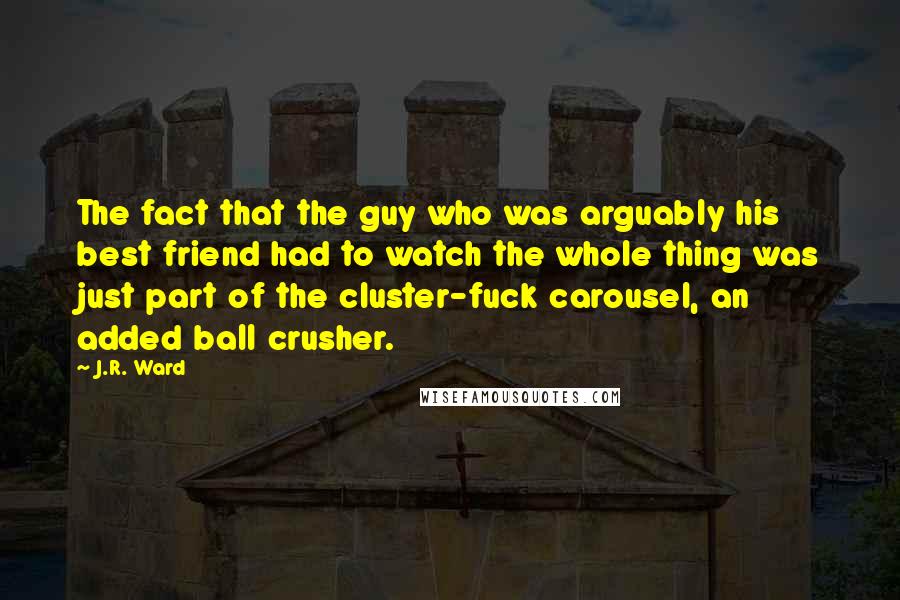 J.R. Ward Quotes: The fact that the guy who was arguably his best friend had to watch the whole thing was just part of the cluster-fuck carousel, an added ball crusher.