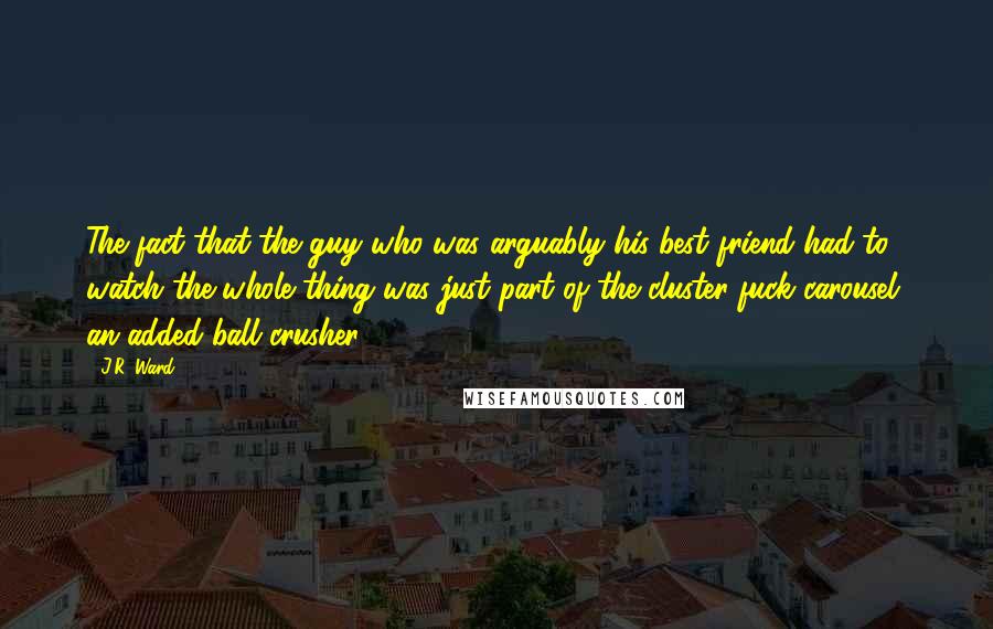 J.R. Ward Quotes: The fact that the guy who was arguably his best friend had to watch the whole thing was just part of the cluster-fuck carousel, an added ball crusher.