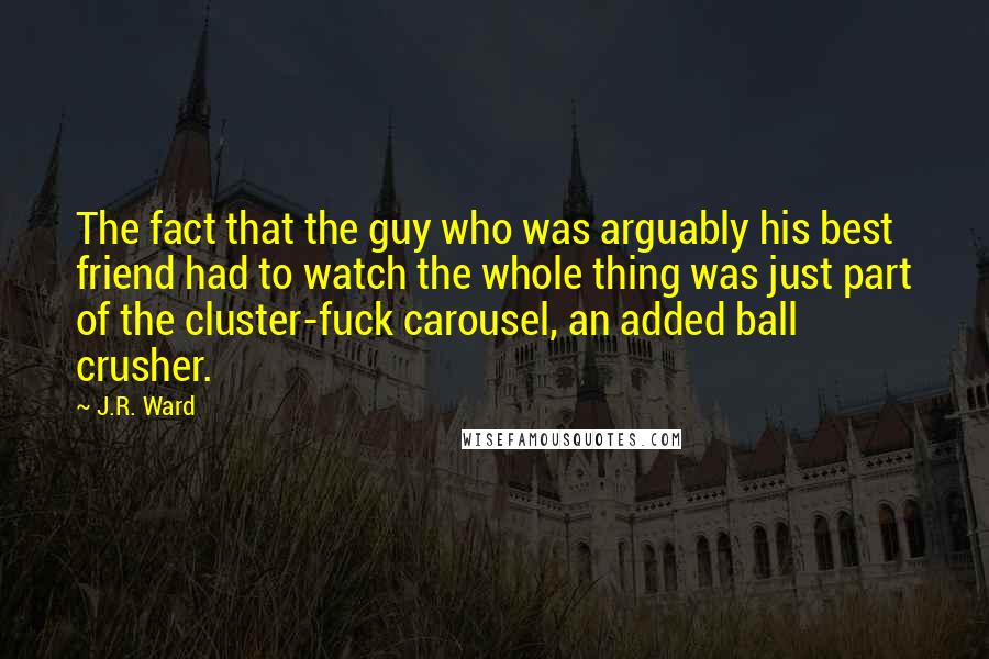 J.R. Ward Quotes: The fact that the guy who was arguably his best friend had to watch the whole thing was just part of the cluster-fuck carousel, an added ball crusher.