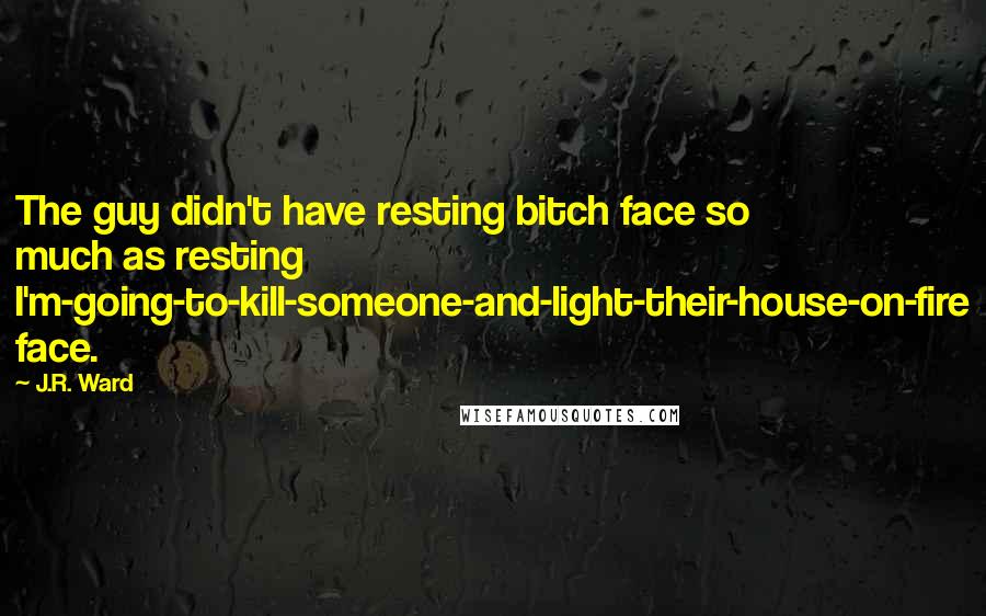 J.R. Ward Quotes: The guy didn't have resting bitch face so much as resting I'm-going-to-kill-someone-and-light-their-house-on-fire face.