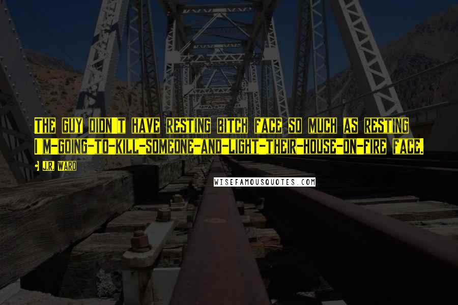 J.R. Ward Quotes: The guy didn't have resting bitch face so much as resting I'm-going-to-kill-someone-and-light-their-house-on-fire face.