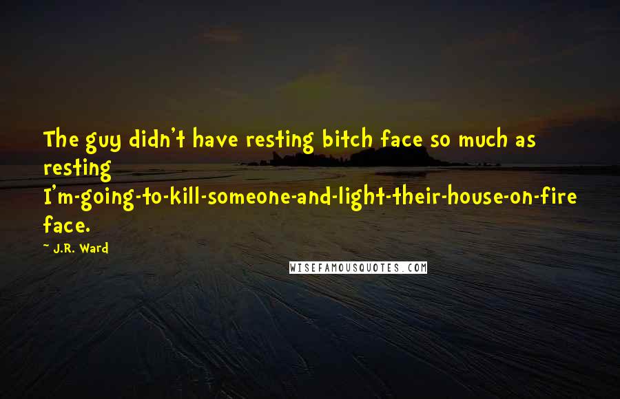 J.R. Ward Quotes: The guy didn't have resting bitch face so much as resting I'm-going-to-kill-someone-and-light-their-house-on-fire face.