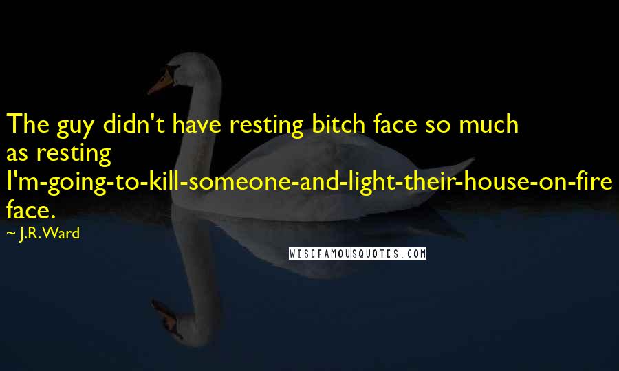 J.R. Ward Quotes: The guy didn't have resting bitch face so much as resting I'm-going-to-kill-someone-and-light-their-house-on-fire face.