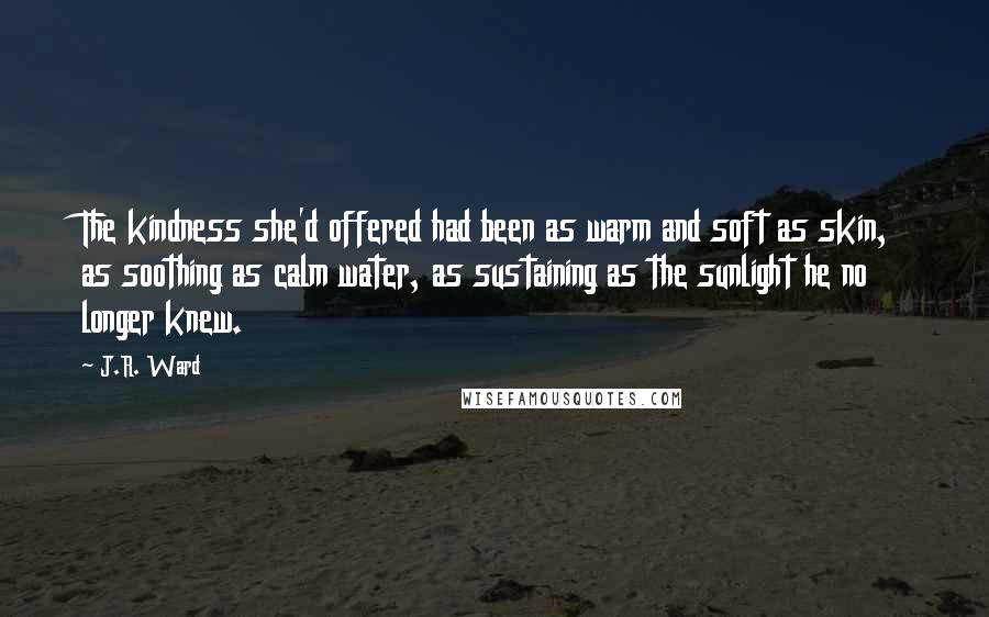 J.R. Ward Quotes: The kindness she'd offered had been as warm and soft as skin, as soothing as calm water, as sustaining as the sunlight he no longer knew.