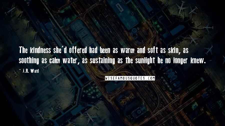 J.R. Ward Quotes: The kindness she'd offered had been as warm and soft as skin, as soothing as calm water, as sustaining as the sunlight he no longer knew.