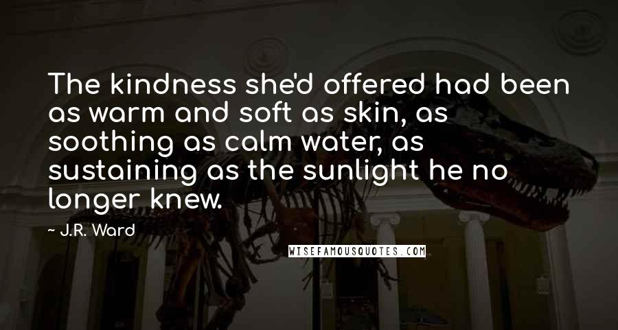 J.R. Ward Quotes: The kindness she'd offered had been as warm and soft as skin, as soothing as calm water, as sustaining as the sunlight he no longer knew.