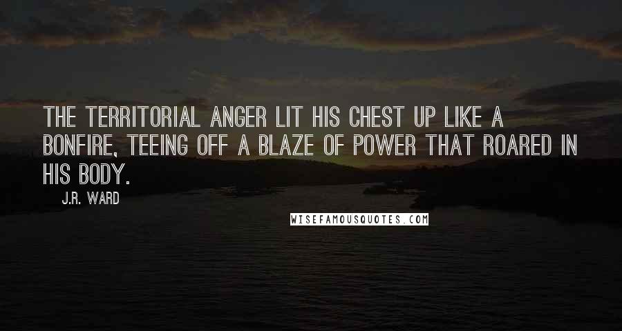 J.R. Ward Quotes: The territorial anger lit his chest up like a bonfire, teeing off a blaze of power that roared in his body.