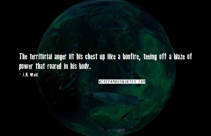 J.R. Ward Quotes: The territorial anger lit his chest up like a bonfire, teeing off a blaze of power that roared in his body.