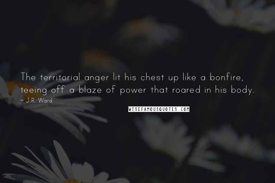 J.R. Ward Quotes: The territorial anger lit his chest up like a bonfire, teeing off a blaze of power that roared in his body.