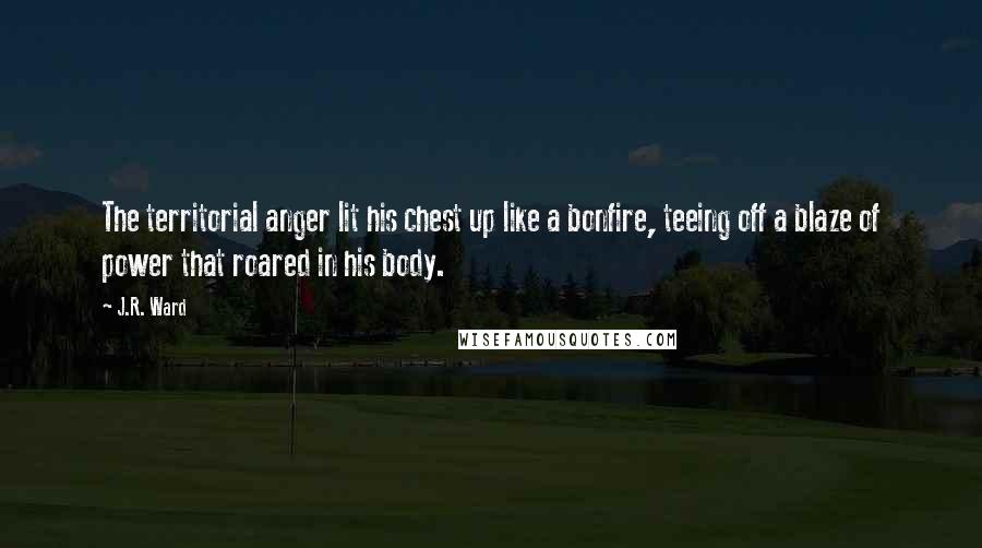 J.R. Ward Quotes: The territorial anger lit his chest up like a bonfire, teeing off a blaze of power that roared in his body.