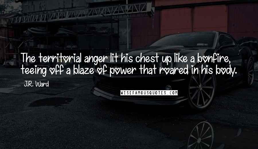 J.R. Ward Quotes: The territorial anger lit his chest up like a bonfire, teeing off a blaze of power that roared in his body.