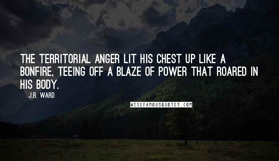 J.R. Ward Quotes: The territorial anger lit his chest up like a bonfire, teeing off a blaze of power that roared in his body.