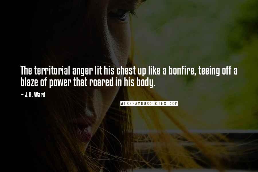 J.R. Ward Quotes: The territorial anger lit his chest up like a bonfire, teeing off a blaze of power that roared in his body.