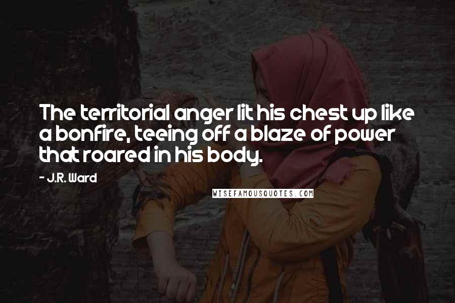 J.R. Ward Quotes: The territorial anger lit his chest up like a bonfire, teeing off a blaze of power that roared in his body.