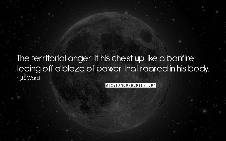 J.R. Ward Quotes: The territorial anger lit his chest up like a bonfire, teeing off a blaze of power that roared in his body.