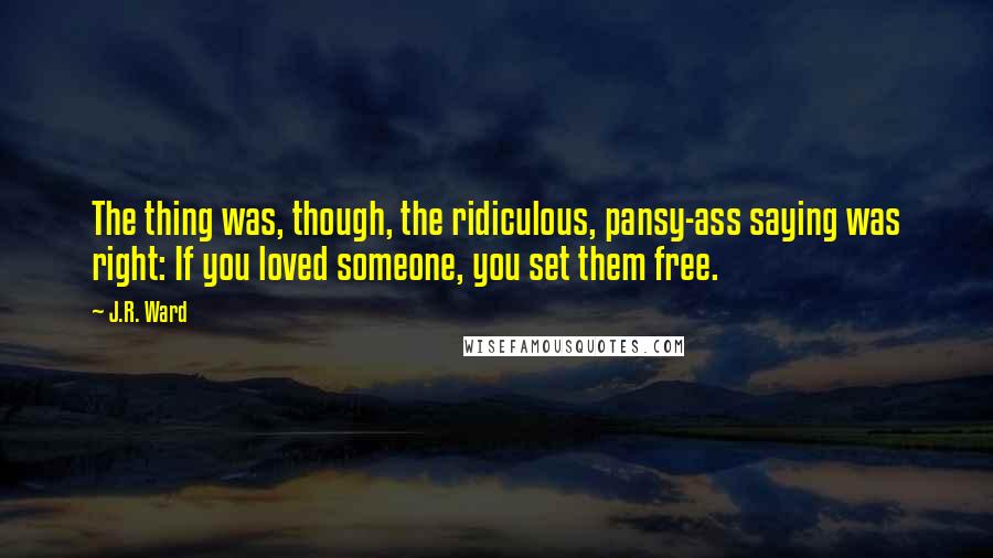 J.R. Ward Quotes: The thing was, though, the ridiculous, pansy-ass saying was right: If you loved someone, you set them free.