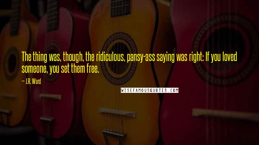 J.R. Ward Quotes: The thing was, though, the ridiculous, pansy-ass saying was right: If you loved someone, you set them free.