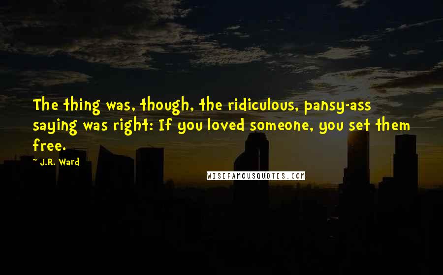 J.R. Ward Quotes: The thing was, though, the ridiculous, pansy-ass saying was right: If you loved someone, you set them free.