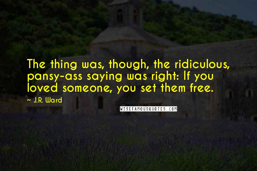 J.R. Ward Quotes: The thing was, though, the ridiculous, pansy-ass saying was right: If you loved someone, you set them free.