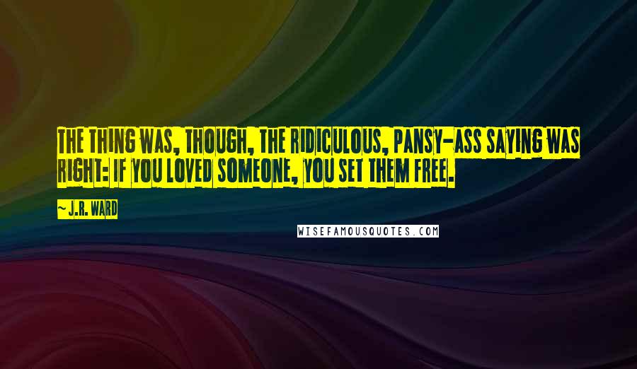 J.R. Ward Quotes: The thing was, though, the ridiculous, pansy-ass saying was right: If you loved someone, you set them free.