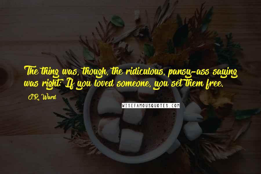 J.R. Ward Quotes: The thing was, though, the ridiculous, pansy-ass saying was right: If you loved someone, you set them free.