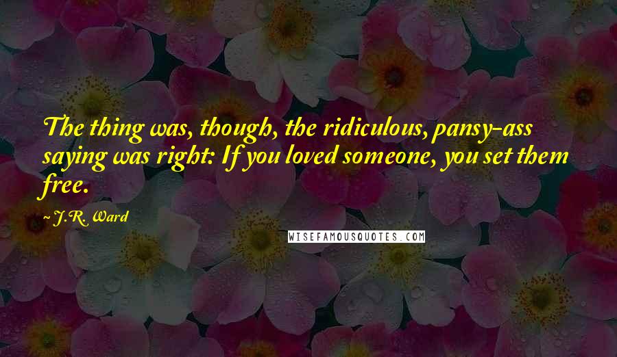 J.R. Ward Quotes: The thing was, though, the ridiculous, pansy-ass saying was right: If you loved someone, you set them free.