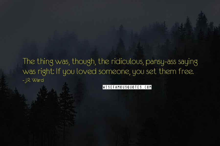 J.R. Ward Quotes: The thing was, though, the ridiculous, pansy-ass saying was right: If you loved someone, you set them free.