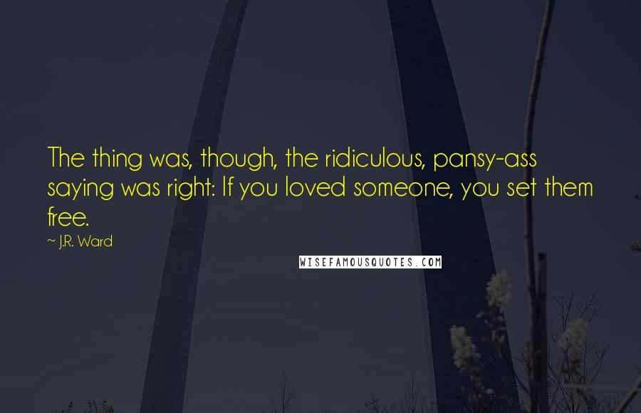 J.R. Ward Quotes: The thing was, though, the ridiculous, pansy-ass saying was right: If you loved someone, you set them free.