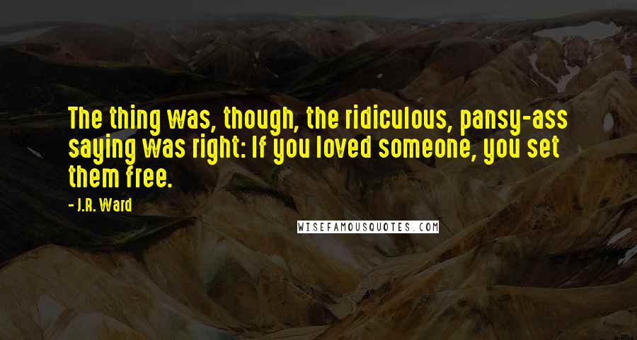 J.R. Ward Quotes: The thing was, though, the ridiculous, pansy-ass saying was right: If you loved someone, you set them free.