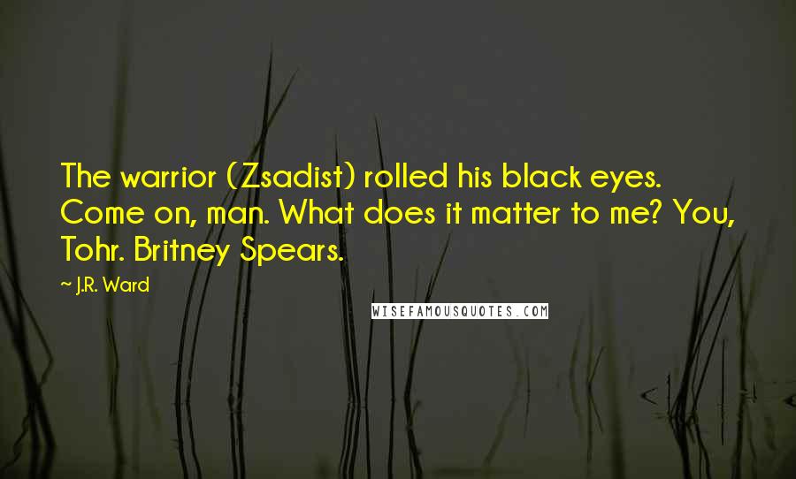 J.R. Ward Quotes: The warrior (Zsadist) rolled his black eyes. Come on, man. What does it matter to me? You, Tohr. Britney Spears.
