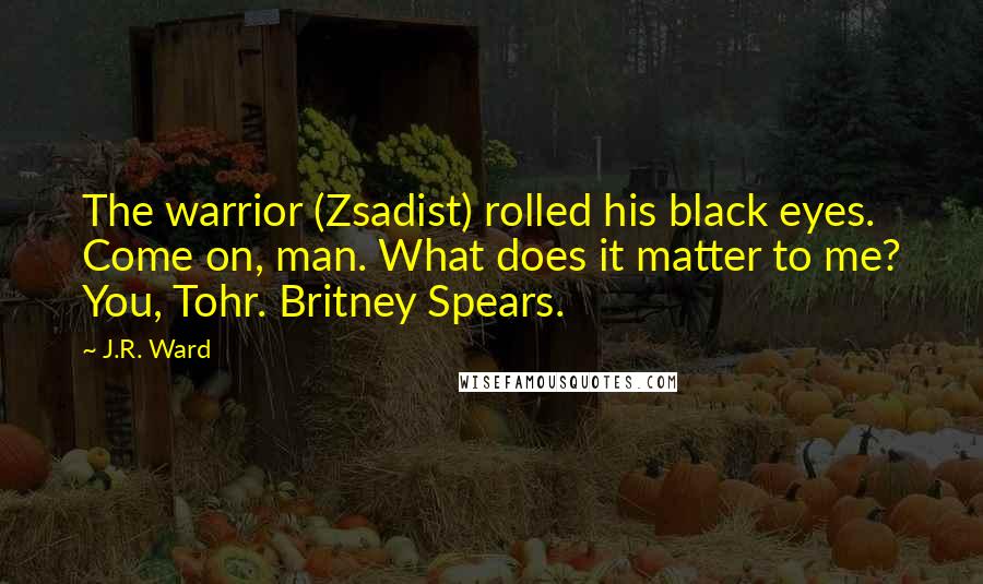 J.R. Ward Quotes: The warrior (Zsadist) rolled his black eyes. Come on, man. What does it matter to me? You, Tohr. Britney Spears.