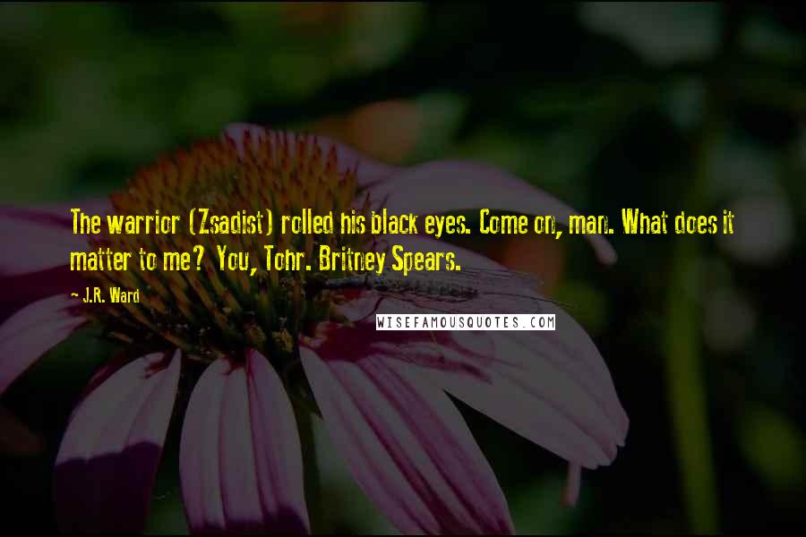 J.R. Ward Quotes: The warrior (Zsadist) rolled his black eyes. Come on, man. What does it matter to me? You, Tohr. Britney Spears.