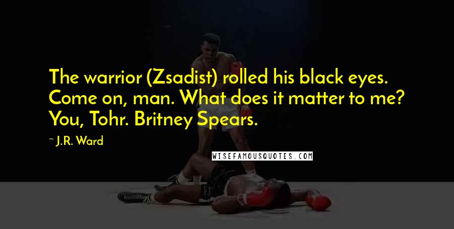 J.R. Ward Quotes: The warrior (Zsadist) rolled his black eyes. Come on, man. What does it matter to me? You, Tohr. Britney Spears.