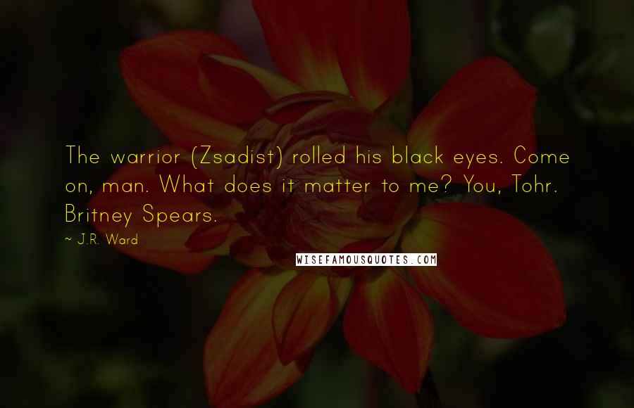 J.R. Ward Quotes: The warrior (Zsadist) rolled his black eyes. Come on, man. What does it matter to me? You, Tohr. Britney Spears.