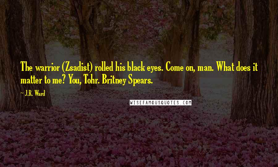 J.R. Ward Quotes: The warrior (Zsadist) rolled his black eyes. Come on, man. What does it matter to me? You, Tohr. Britney Spears.