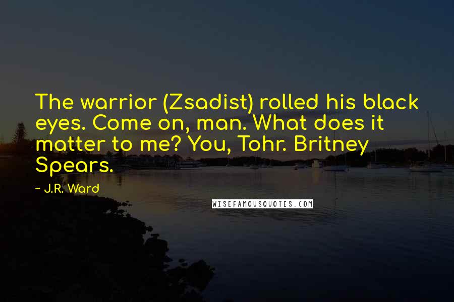 J.R. Ward Quotes: The warrior (Zsadist) rolled his black eyes. Come on, man. What does it matter to me? You, Tohr. Britney Spears.