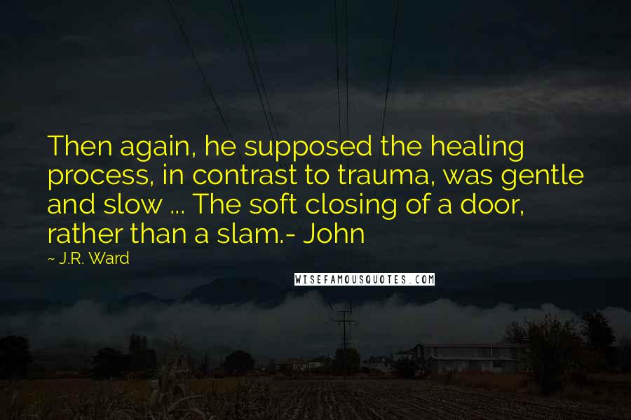 J.R. Ward Quotes: Then again, he supposed the healing process, in contrast to trauma, was gentle and slow ... The soft closing of a door, rather than a slam.- John