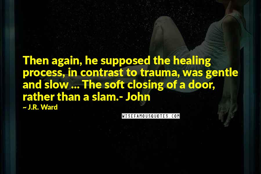 J.R. Ward Quotes: Then again, he supposed the healing process, in contrast to trauma, was gentle and slow ... The soft closing of a door, rather than a slam.- John