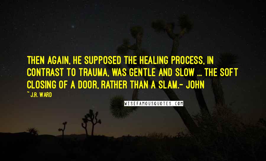 J.R. Ward Quotes: Then again, he supposed the healing process, in contrast to trauma, was gentle and slow ... The soft closing of a door, rather than a slam.- John