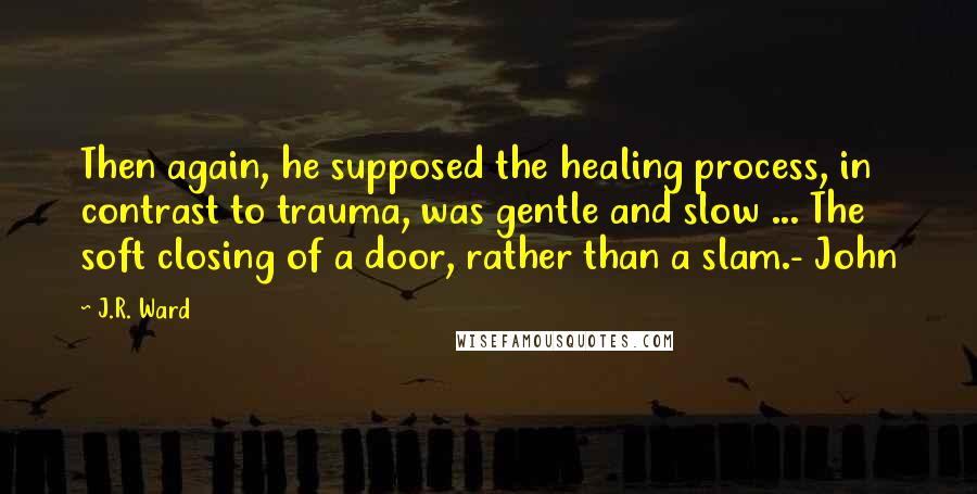 J.R. Ward Quotes: Then again, he supposed the healing process, in contrast to trauma, was gentle and slow ... The soft closing of a door, rather than a slam.- John