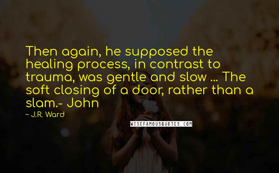 J.R. Ward Quotes: Then again, he supposed the healing process, in contrast to trauma, was gentle and slow ... The soft closing of a door, rather than a slam.- John