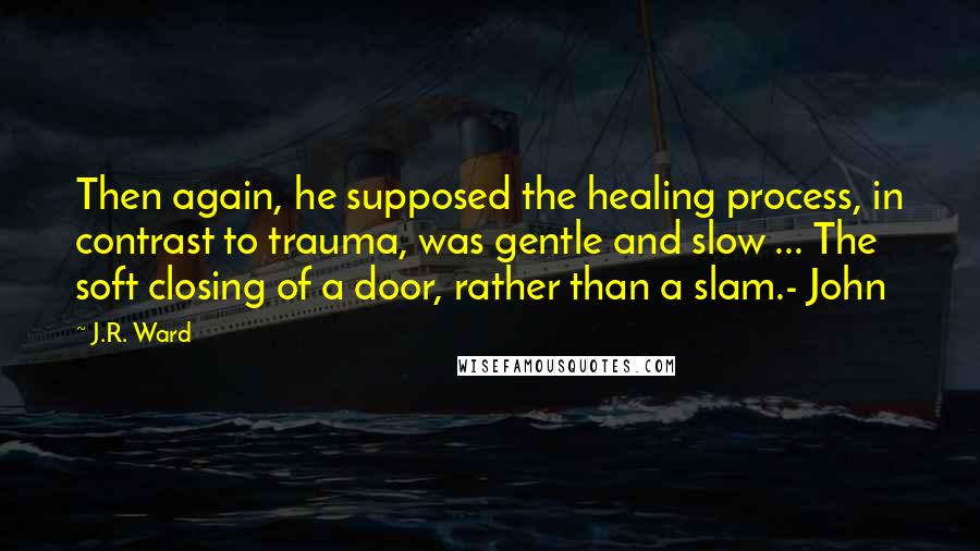 J.R. Ward Quotes: Then again, he supposed the healing process, in contrast to trauma, was gentle and slow ... The soft closing of a door, rather than a slam.- John