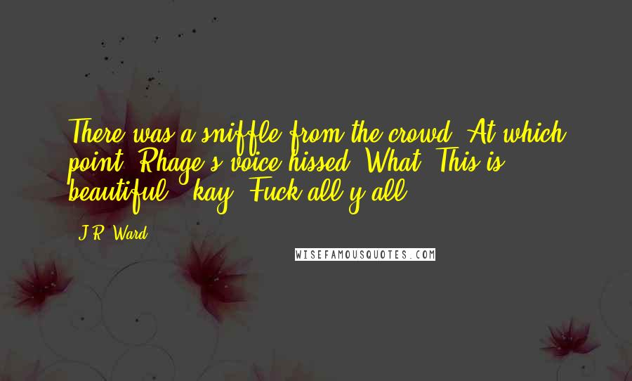 J.R. Ward Quotes: There was a sniffle from the crowd. At which point, Rhage's voice hissed, What. This is beautiful, 'kay? Fuck all y'all.