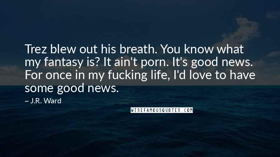 J.R. Ward Quotes: Trez blew out his breath. You know what my fantasy is? It ain't porn. It's good news. For once in my fucking life, I'd love to have some good news.